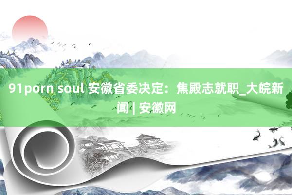 91porn soul 安徽省委决定：焦殿志就职_大皖新闻 | 安徽网