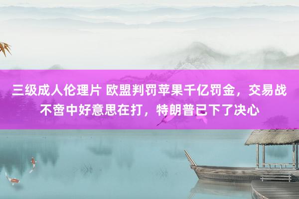 三级成人伦理片 欧盟判罚苹果千亿罚金，交易战不啻中好意思在打，特朗普已下了决心