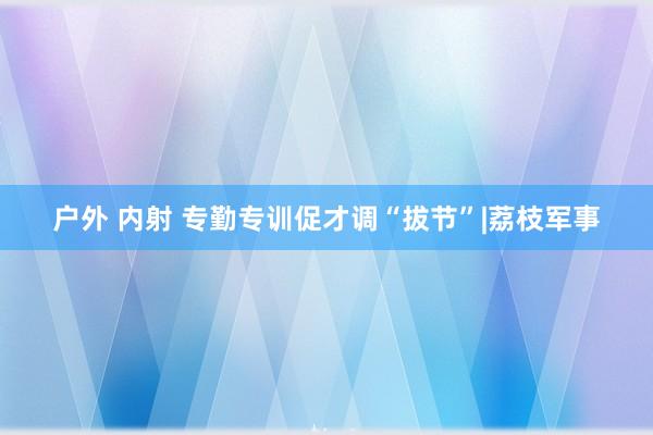 户外 内射 专勤专训促才调“拔节”|荔枝军事