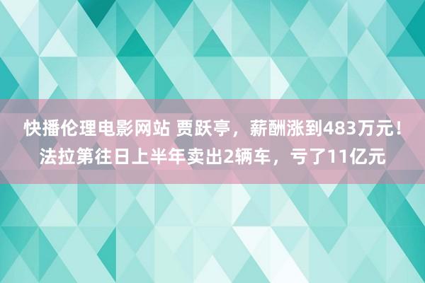 快播伦理电影网站 贾跃亭，薪酬涨到483万元！法拉第往日上半年卖出2辆车，亏了11亿元