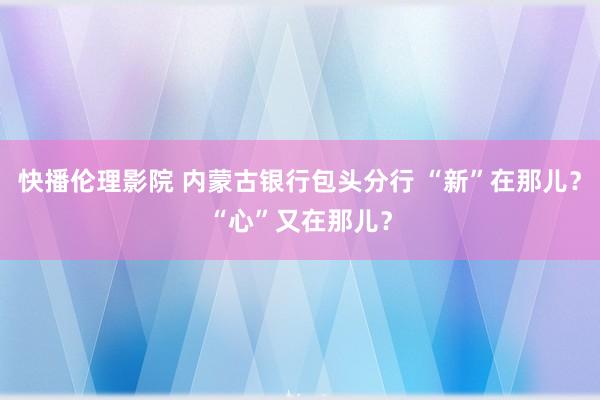 快播伦理影院 内蒙古银行包头分行 “新”在那儿？“心”又在那儿？