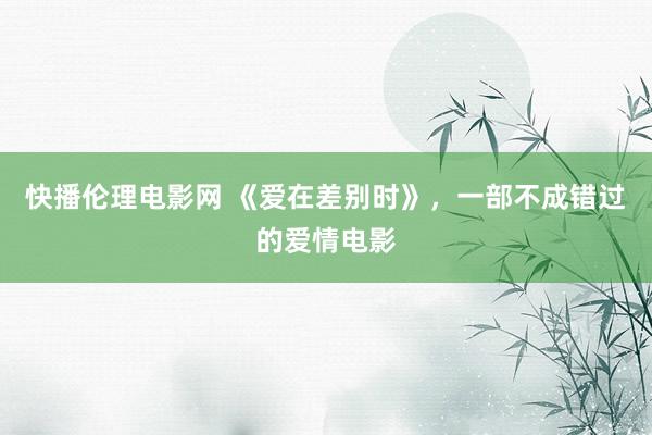 快播伦理电影网 《爱在差别时》，一部不成错过的爱情电影