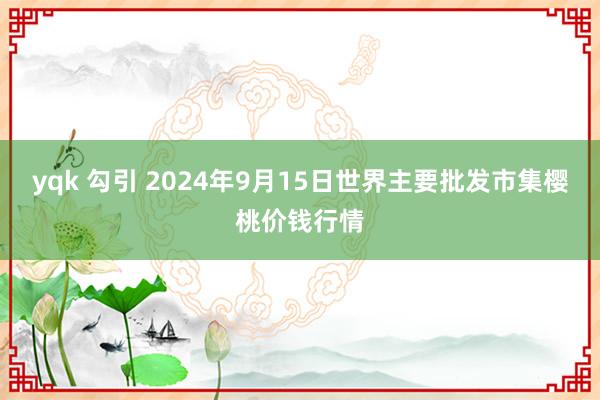 yqk 勾引 2024年9月15日世界主要批发市集樱桃价钱行情