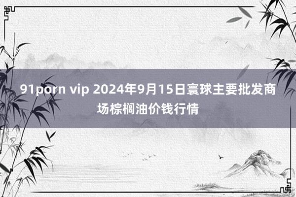 91porn vip 2024年9月15日寰球主要批发商场棕榈油价钱行情