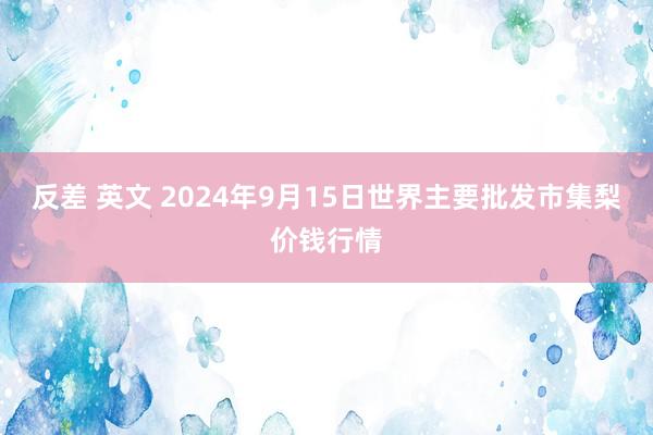 反差 英文 2024年9月15日世界主要批发市集梨价钱行情