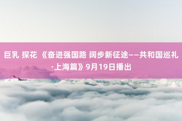 巨乳 探花 《奋进强国路 阔步新征途——共和国巡礼·上海篇》9月19日播出