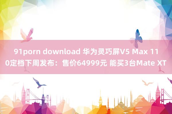 91porn download 华为灵巧屏V5 Max 110定档下周发布：售价64999元 能买3台Mate XT