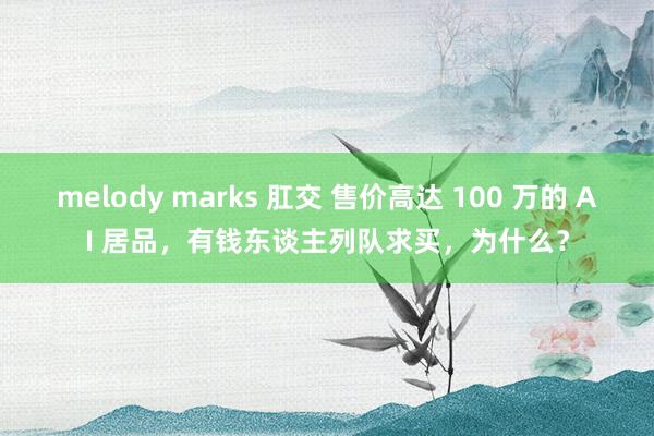 melody marks 肛交 售价高达 100 万的 AI 居品，有钱东谈主列队求买，为什么？