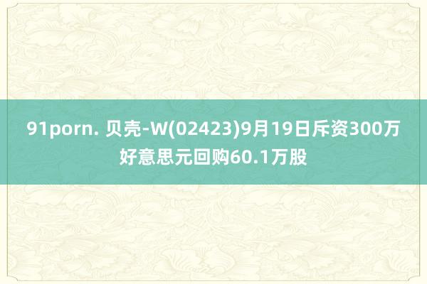 91porn. 贝壳-W(02423)9月19日斥资300万好意思元回购60.1万股