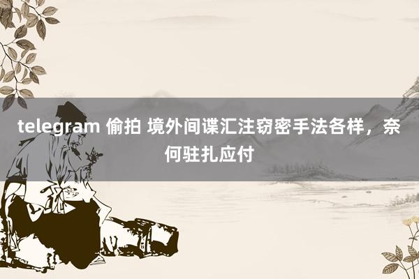 telegram 偷拍 境外间谍汇注窃密手法各样，奈何驻扎应付