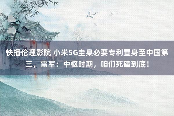 快播伦理影院 小米5G圭臬必要专利置身至中国第三，雷军：中枢时期，咱们死磕到底！