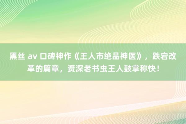 黑丝 av 口碑神作《王人市绝品神医》，跌宕改革的篇章，资深老书虫王人鼓掌称快！