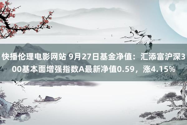 快播伦理电影网站 9月27日基金净值：汇添富沪深300基本面增强指数A最新净值0.59，涨4.15%