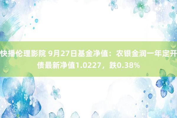 快播伦理影院 9月27日基金净值：农银金润一年定开债最新净值1.0227，跌0.38%