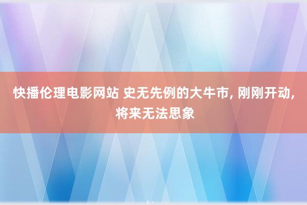 快播伦理电影网站 史无先例的大牛市， 刚刚开动， 将来无法思象