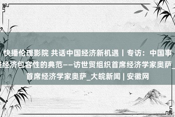 快播伦理影院 共话中国经济新机遇丨专访：中国事通过加强买卖促进经济包容性的典范——访世贸组织首席经济学家奥萨_大皖新闻 | 安徽网