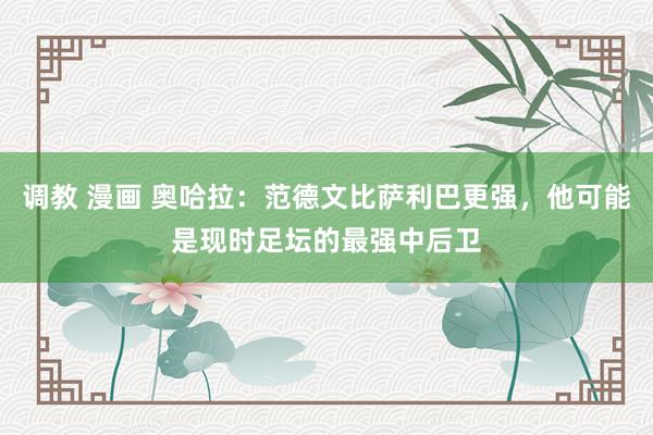 调教 漫画 奥哈拉：范德文比萨利巴更强，他可能是现时足坛的最强中后卫