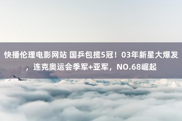 快播伦理电影网站 国乒包揽5冠！03年新星大爆发，连克奥运会季军+亚军，NO.68崛起