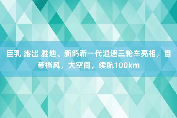 巨乳 露出 雅迪、新鸽新一代逍遥三轮车亮相，自带挡风，大空间，续航100km