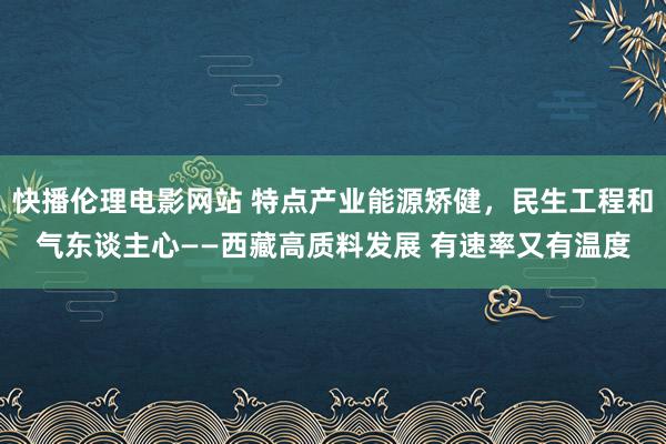 快播伦理电影网站 特点产业能源矫健，民生工程和气东谈主心——西藏高质料发展 有速率又有温度