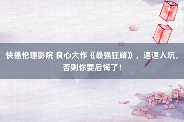 快播伦理影院 良心大作《最强狂婿》，速速入坑，否则你要后悔了！