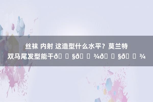 丝袜 内射 这造型什么水平？莫兰特双马尾发型能干👧🏾👧🏾