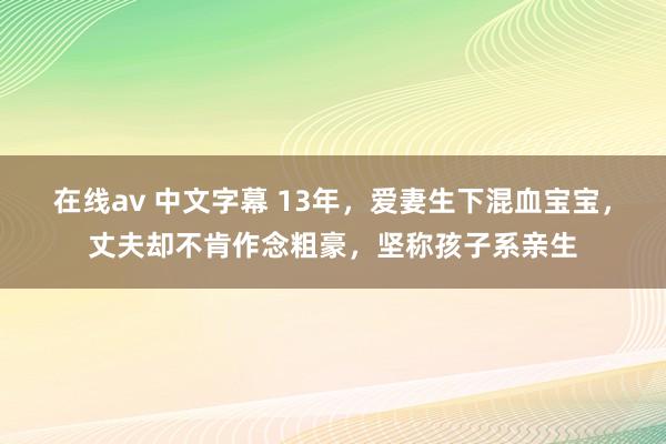 在线av 中文字幕 13年，爱妻生下混血宝宝，丈夫却不肯作念粗豪，坚称孩子系亲生