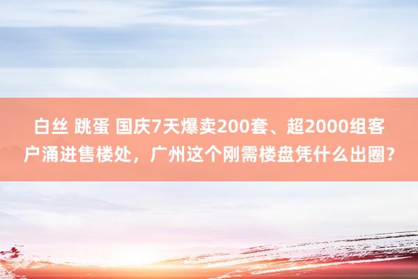 白丝 跳蛋 国庆7天爆卖200套、超2000组客户涌进售楼处，广州这个刚需楼盘凭什么出圈？