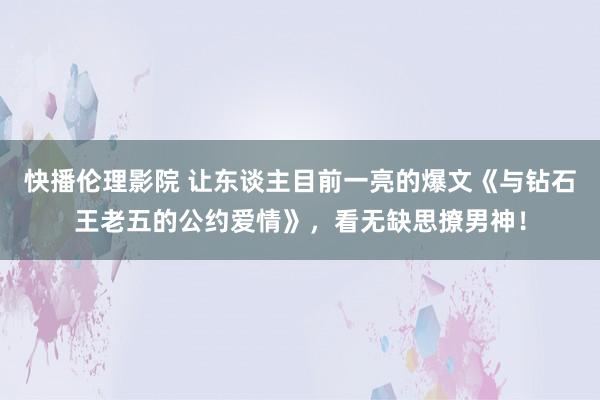 快播伦理影院 让东谈主目前一亮的爆文《与钻石王老五的公约爱情》，看无缺思撩男神！