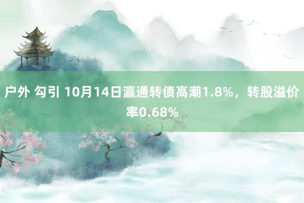 户外 勾引 10月14日瀛通转债高潮1.8%，转股溢价率0.68%