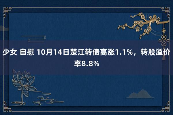 少女 自慰 10月14日楚江转债高涨1.1%，转股溢价率8.8%