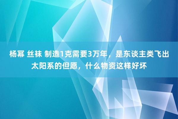 杨幂 丝袜 制造1克需要3万年，是东谈主类飞出太阳系的但愿，什么物资这样好坏