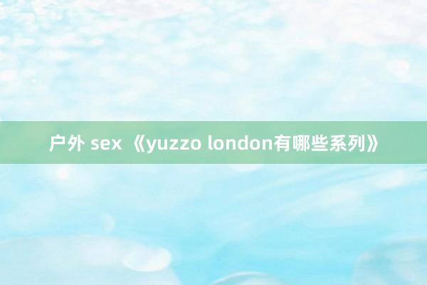 户外 sex 《yuzzo london有哪些系列》