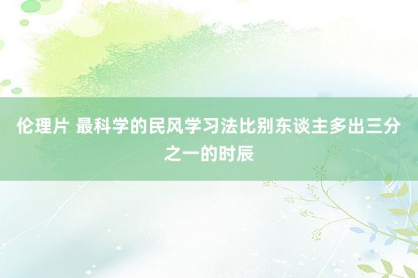 伦理片 最科学的民风学习法比别东谈主多出三分之一的时辰