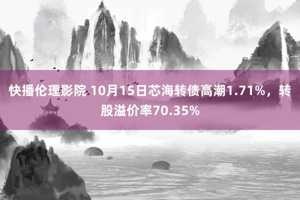 快播伦理影院 10月15日芯海转债高潮1.71%，转股溢价率70.35%