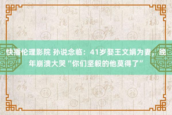 快播伦理影院 孙说念临：41岁娶王文娟为妻，晚年崩溃大哭“你们坚毅的他莫得了”