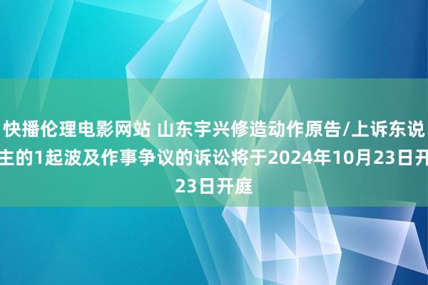 快播伦理电影网站 山东宇兴修造动作原告/上诉东说念主的1起波及作事争议的诉讼将于2024年10月23日开庭