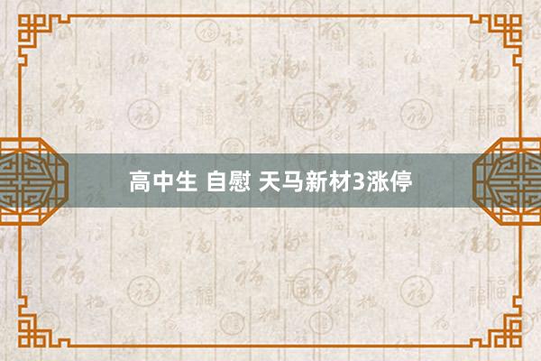 高中生 自慰 天马新材3涨停