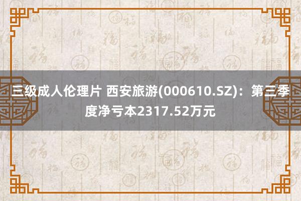 三级成人伦理片 西安旅游(000610.SZ)：第三季度净亏本2317.52万元