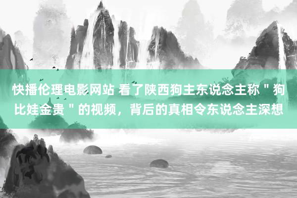 快播伦理电影网站 看了陕西狗主东说念主称＂狗比娃金贵＂的视频，背后的真相令东说念主深想