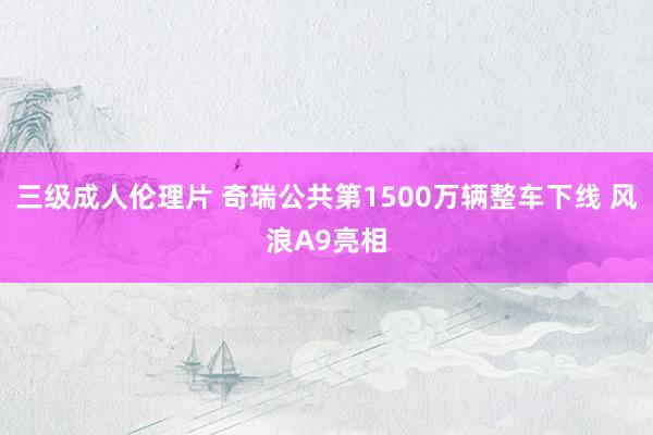 三级成人伦理片 奇瑞公共第1500万辆整车下线 风浪A9亮相