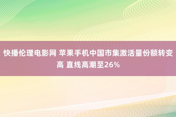 快播伦理电影网 苹果手机中国市集激活量份额转变高 直线高潮至26%