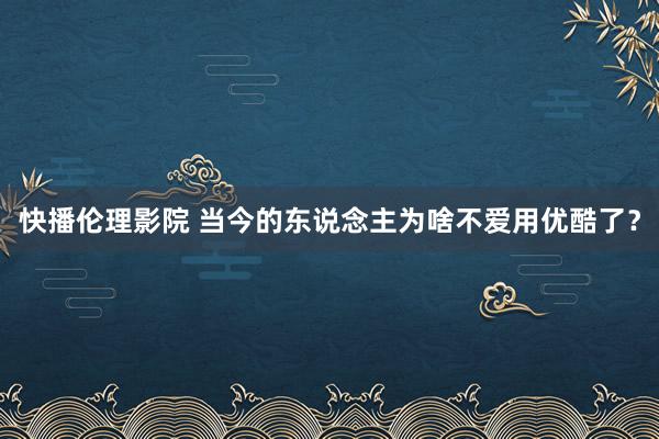 快播伦理影院 当今的东说念主为啥不爱用优酷了？