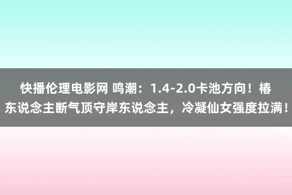 快播伦理电影网 鸣潮：1.4-2.0卡池方向！椿东说念主断气顶守岸东说念主，冷凝仙女强度拉满！