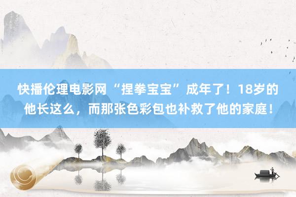 快播伦理电影网 “捏拳宝宝” 成年了！18岁的他长这么，而那张色彩包也补救了他的家庭！