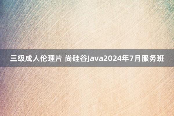 三级成人伦理片 尚硅谷Java2024年7月服务班