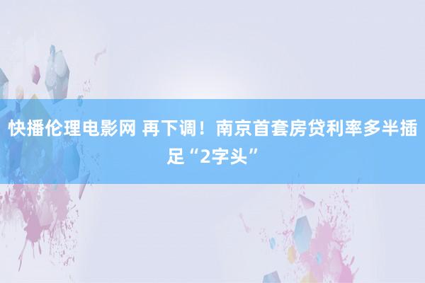 快播伦理电影网 再下调！南京首套房贷利率多半插足“2字头”