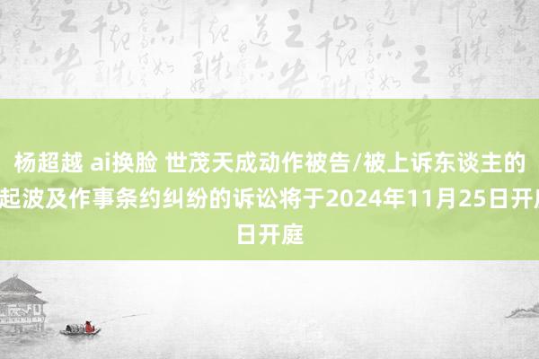 杨超越 ai换脸 世茂天成动作被告/被上诉东谈主的1起波及作事条约纠纷的诉讼将于2024年11月25日开庭