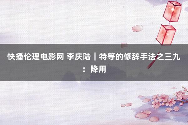 快播伦理电影网 李庆陆｜特等的修辞手法之三九：降用