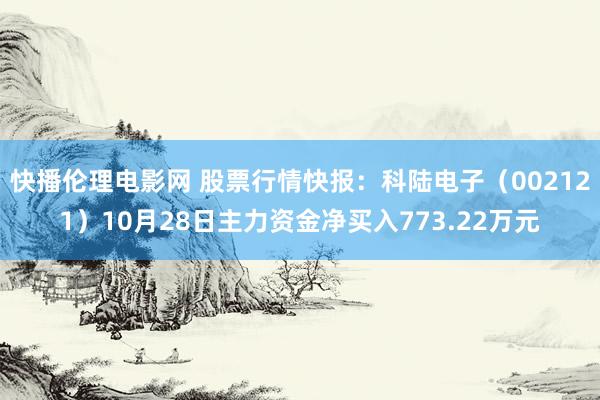 快播伦理电影网 股票行情快报：科陆电子（002121）10月28日主力资金净买入773.22万元